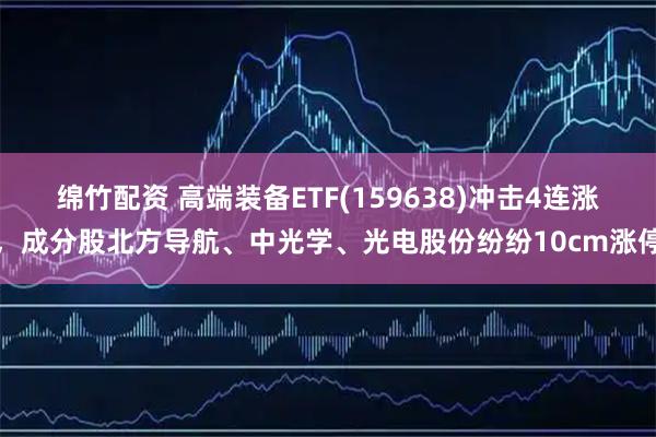 绵竹配资 高端装备ETF(159638)冲击4连涨，成分股北方导航、中光学、光电股份纷纷10cm涨停