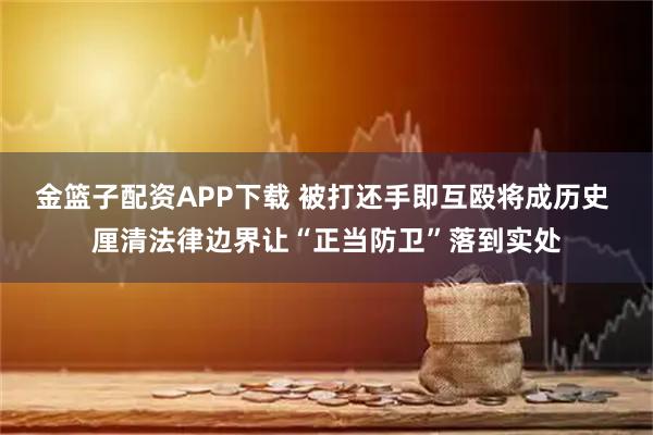 金篮子配资APP下载 被打还手即互殴将成历史 厘清法律边界让“正当防卫”落到实处