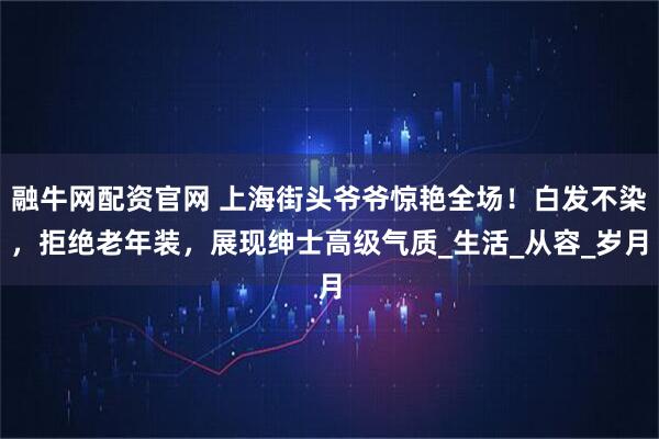 融牛网配资官网 上海街头爷爷惊艳全场！白发不染，拒绝老年装，展现绅士高级气质_生活_从容_岁月