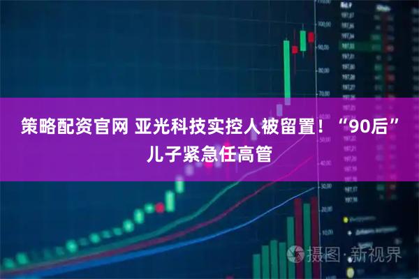策略配资官网 亚光科技实控人被留置!“90后”儿子紧急任高管