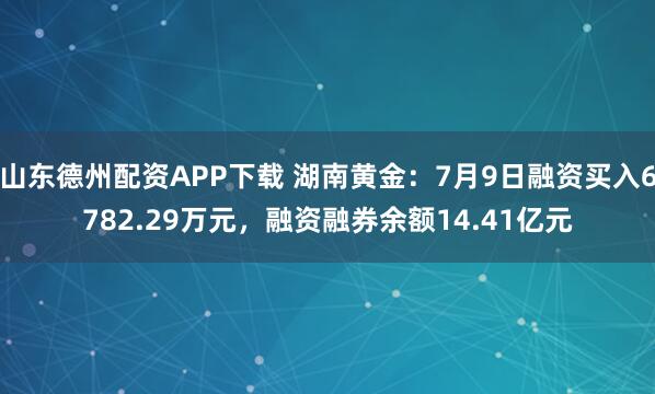 山东德州配资APP下载 湖南黄金:7月9日融资买入6782.29万元,融资融券余额14.41亿元