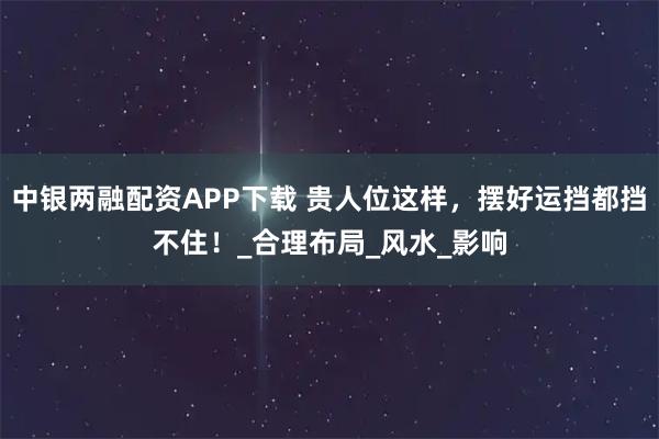 中银两融配资APP下载 贵人位这样,摆好运挡都挡不住!_合理布局_风水_影响