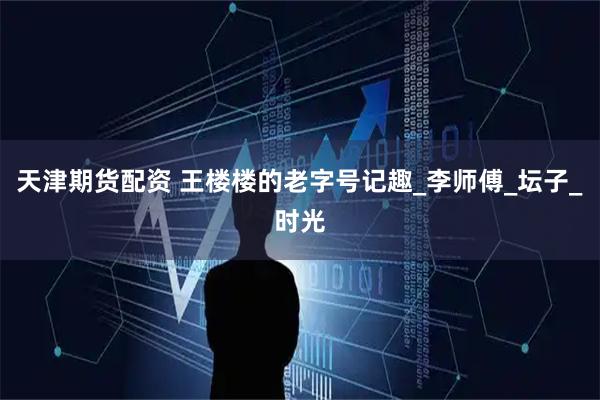天津期货配资 王楼楼的老字号记趣_李师傅_坛子_时光