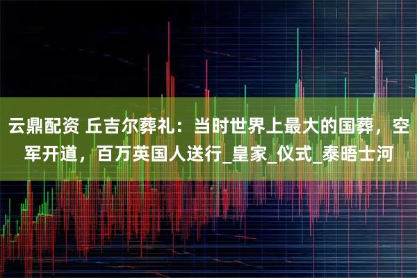 云鼎配资 丘吉尔葬礼：当时世界上最大的国葬，空军开道，百万英国人送行_皇家_仪式_泰晤士河