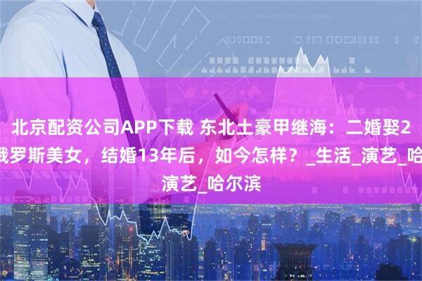 北京配资公司APP下载 东北土豪甲继海:二婚娶20岁俄罗斯美女,结婚13年后,如今怎样?_生活_演艺_哈尔滨