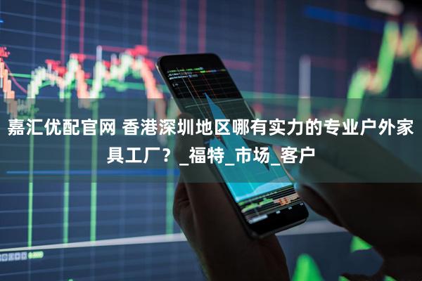 嘉汇优配官网 香港深圳地区哪有实力的专业户外家具工厂?_福特_市场_客户