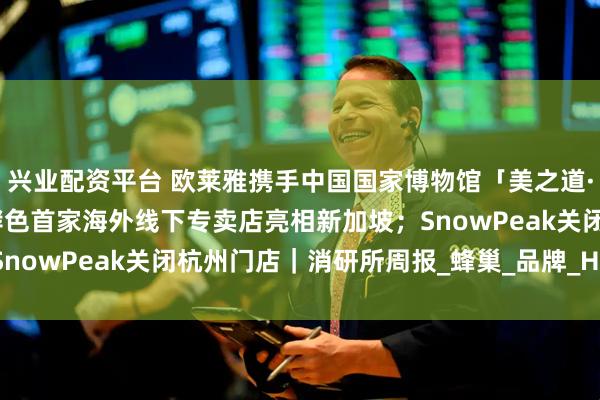 兴业配资平台 欧莱雅携手中国国家博物馆「美之道·循径至美」项目启幕;酵色首家海外线下专卖店亮相新加坡;SnowPeak关闭杭州门店|消研所周报_蜂巢_品牌_HiveCOL