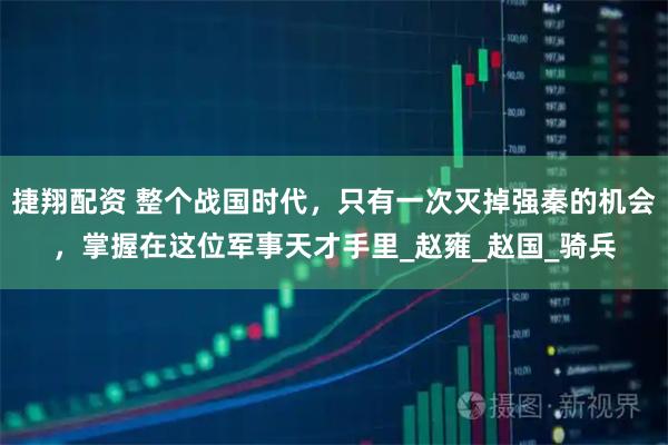 捷翔配资 整个战国时代,只有一次灭掉强秦的机会,掌握在这位军事天才手里_赵雍_赵国_骑兵