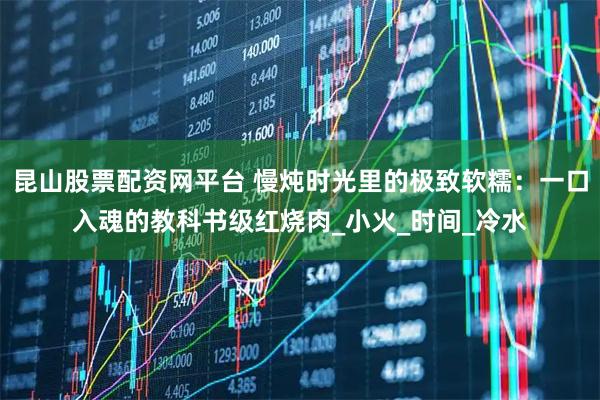 昆山股票配资网平台 慢炖时光里的极致软糯:一口入魂的教科书级红烧肉_小火_时间_冷水