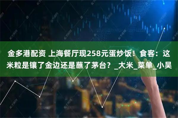 金多港配资 上海餐厅现258元蛋炒饭！食客：这米粒是镶了金边还是蘸了茅台？_大米_菜单_小吴