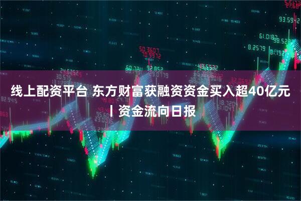 线上配资平台 东方财富获融资资金买入超40亿元丨资金流向日报