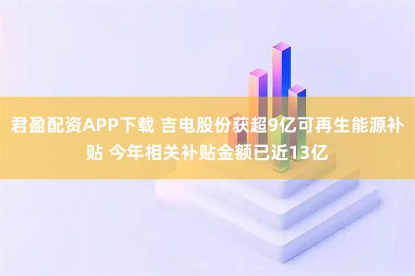 君盈配资APP下载 吉电股份获超9亿可再生能源补贴 今年相关补贴金额已近13亿