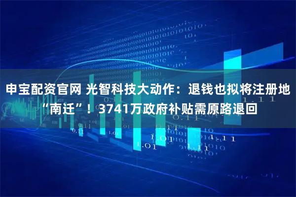 申宝配资官网 光智科技大动作：退钱也拟将注册地“南迁”！3741万政府补贴需原路退回