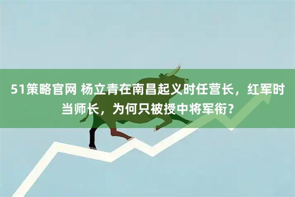 51策略官网 杨立青在南昌起义时任营长，红军时当师长，为何只被授中将军衔？