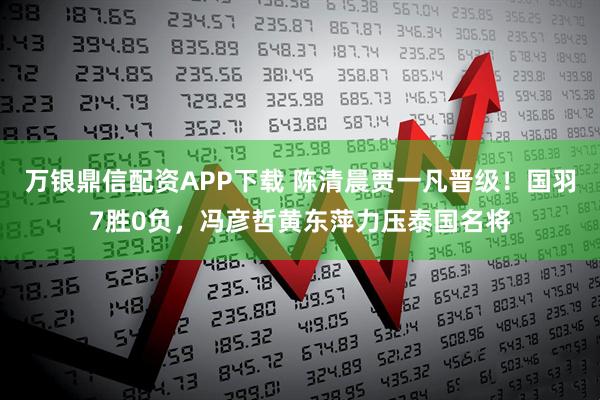 万银鼎信配资APP下载 陈清晨贾一凡晋级！国羽7胜0负，冯彦哲黄东萍力压泰国名将