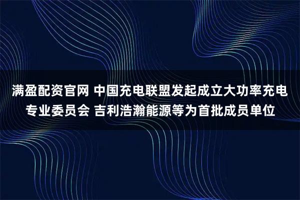 满盈配资官网 中国充电联盟发起成立大功率充电专业委员会 吉利浩瀚能源等为首批成员单位