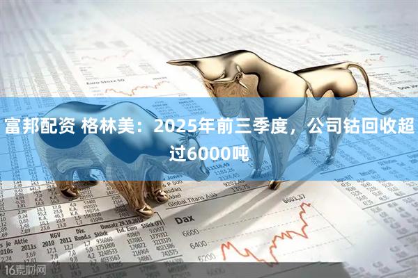 富邦配资 格林美：2025年前三季度，公司钴回收超过6000吨