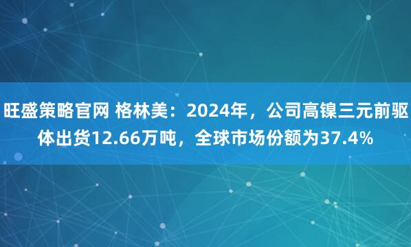 旺盛策略官网 格林美：2024年，公司高镍三元前驱体出货12.66万吨，全球市场份额为37.4%
