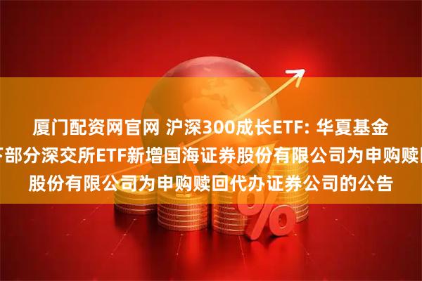厦门配资网官网 沪深300成长ETF: 华夏基金管理有限公司关于旗下部分深交所ETF新增国海证券股份有限公司为申购赎回代办证券公司的公告