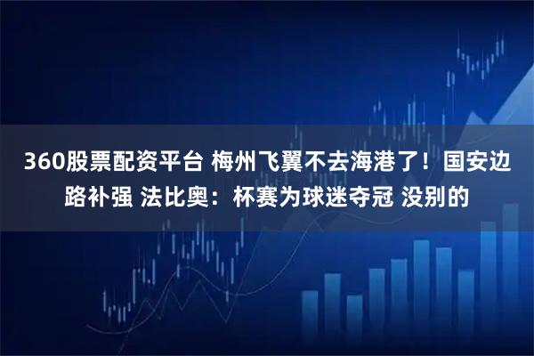 360股票配资平台 梅州飞翼不去海港了！国安边路补强 法比奥：杯赛为球迷夺冠 没别的