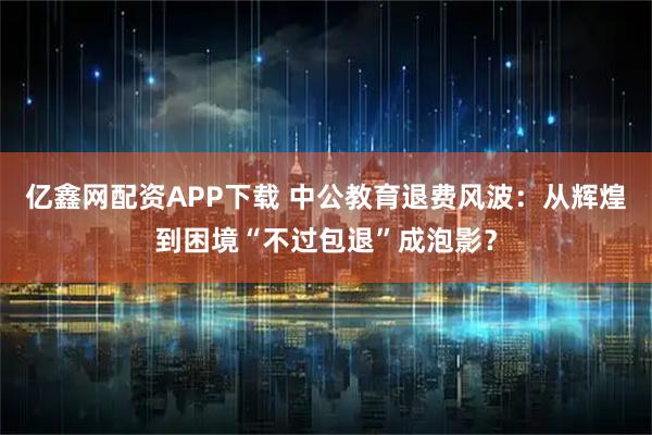 亿鑫网配资APP下载 中公教育退费风波：从辉煌到困境“不过包退”成泡影？