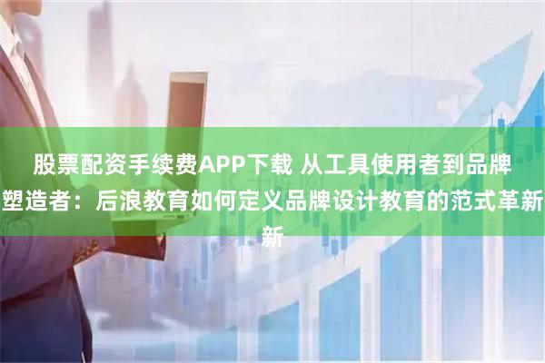 股票配资手续费APP下载 从工具使用者到品牌塑造者：后浪教育如何定义品牌设计教育的范式革新