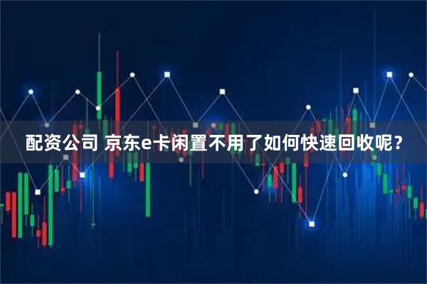 配资公司 京东e卡闲置不用了如何快速回收呢？