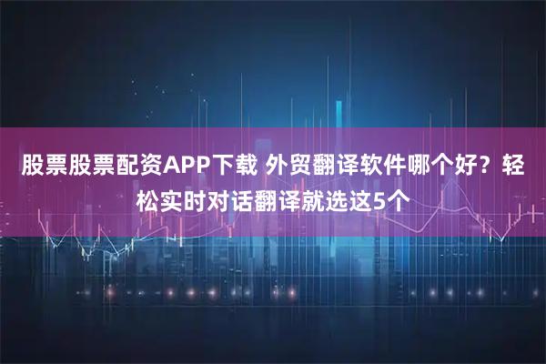 股票股票配资APP下载 外贸翻译软件哪个好？轻松实时对话翻译就选这5个