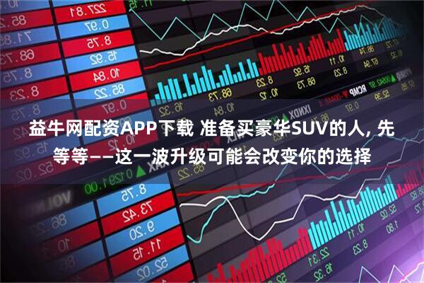 益牛网配资APP下载 准备买豪华SUV的人, 先等等——这一波升级可能会改变你的选择