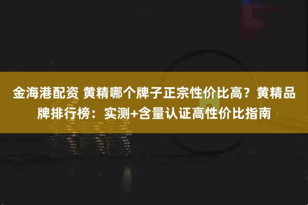 金海港配资 黄精哪个牌子正宗性价比高？黄精品牌排行榜：实测+含量认证高性价比指南