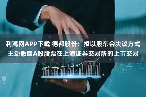 利鸿网APP下载 德邦股份：拟以股东会决议方式主动撤回A股股票在上海证券交易所的上市交易
