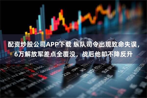 配资炒股公司APP下载 纵队司令出现致命失误，6万解放军差点全覆没，战后他却不降反升