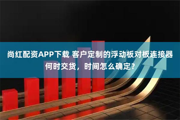 尚红配资APP下载 客户定制的浮动板对板连接器何时交货，时间怎么确定？