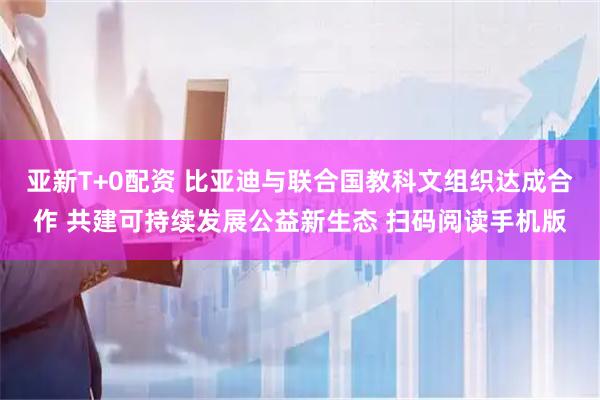 亚新T+0配资 比亚迪与联合国教科文组织达成合作 共建可持续发展公益新生态 扫码阅读手机版