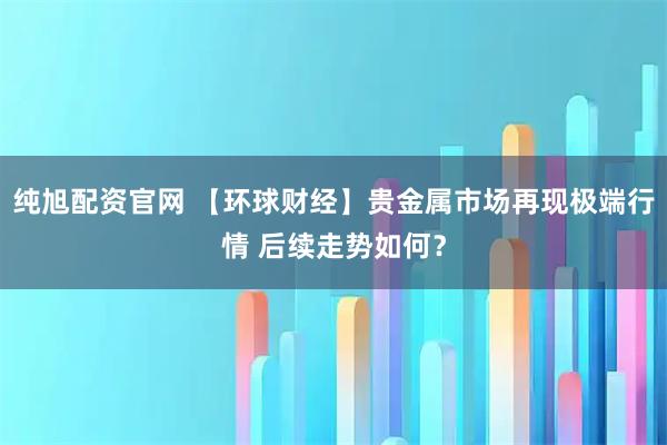 纯旭配资官网 【环球财经】贵金属市场再现极端行情 后续走势如何？