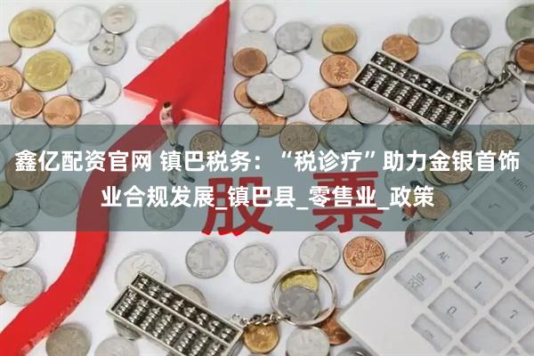 鑫亿配资官网 镇巴税务：“税诊疗”助力金银首饰业合规发展_镇巴县_零售业_政策