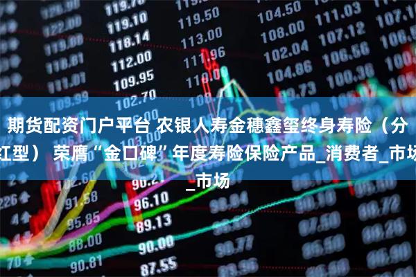 期货配资门户平台 农银人寿金穗鑫玺终身寿险（分红型） 荣膺“金口碑”年度寿险保险产品_消费者_市场