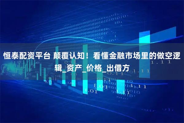 恒泰配资平台 颠覆认知！看懂金融市场里的做空逻辑_资产_价格_出借方