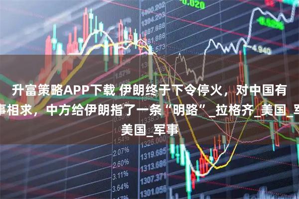 升富策略APP下载 伊朗终于下令停火，对中国有一事相求，中方给伊朗指了一条“明路”_拉格齐_美国_军事