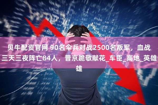 贝牛配资官网 90名伞兵对战2500名叛军，血战三天三夜阵亡84人，普京跪敬献花_车臣_高地_英雄