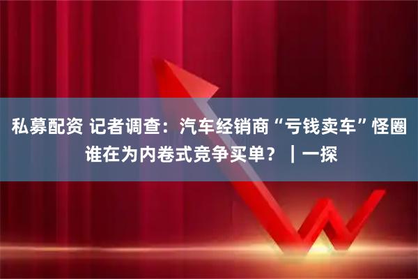 私募配资 记者调查：汽车经销商“亏钱卖车”怪圈 谁在为内卷式竞争买单？｜一探