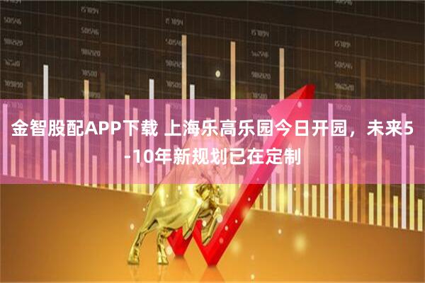 金智股配APP下载 上海乐高乐园今日开园，未来5-10年新规划已在定制