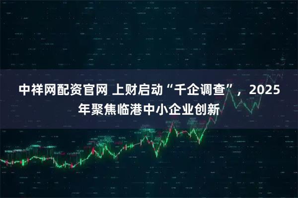 中祥网配资官网 上财启动“千企调查”，2025年聚焦临港中小企业创新