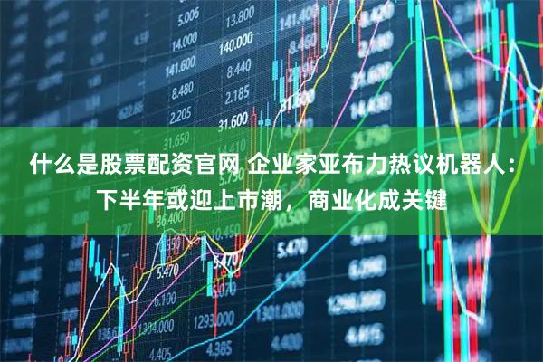 什么是股票配资官网 企业家亚布力热议机器人：下半年或迎上市潮，商业化成关键