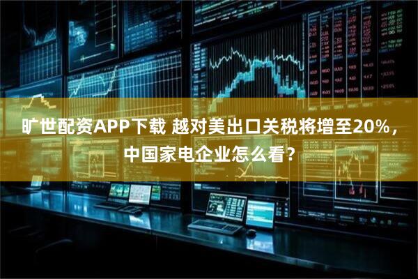 旷世配资APP下载 越对美出口关税将增至20%，中国家电企业怎么看？