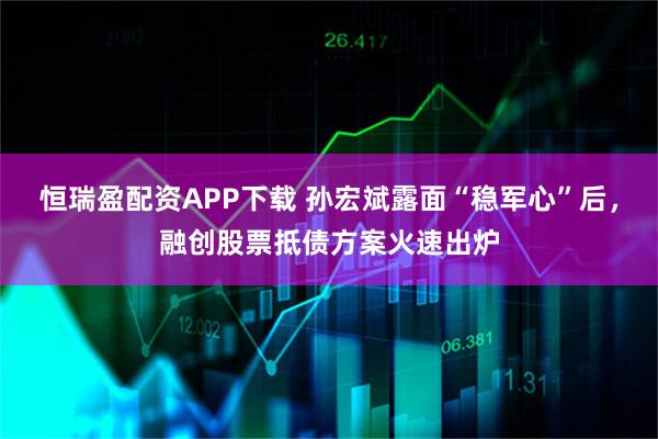 恒瑞盈配资APP下载 孙宏斌露面“稳军心”后，融创股票抵债方案火速出炉