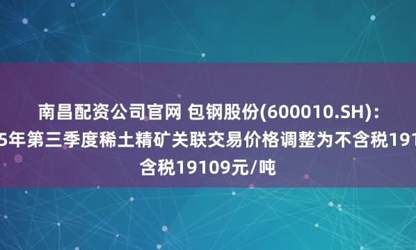 南昌配资公司官网 包钢股份(600010.SH)：拟将2025年第三季度稀土精矿关联交易价格调整为不含税19109元/吨
