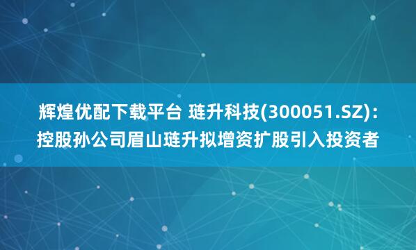 辉煌优配下载平台 琏升科技(300051.SZ)：控股孙公司眉山琏升拟增资扩股引入投资者