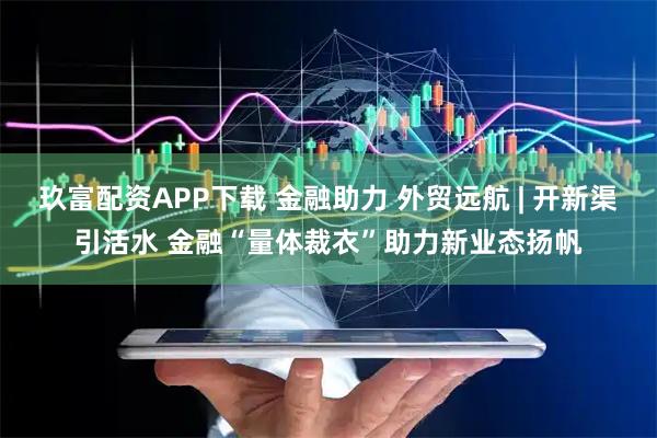 玖富配资APP下载 金融助力 外贸远航 | 开新渠引活水 金融“量体裁衣”助力新业态扬帆