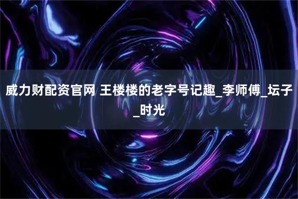 威力财配资官网 王楼楼的老字号记趣_李师傅_坛子_时光